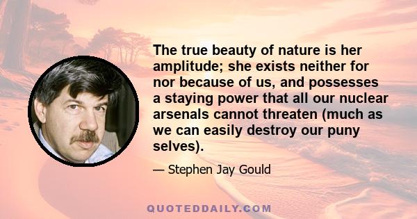 The true beauty of nature is her amplitude; she exists neither for nor because of us, and possesses a staying power that all our nuclear arsenals cannot threaten (much as we can easily destroy our puny selves).