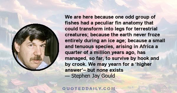 We are here because one odd group of fishes had a peculiar fin anatomy that could transform into legs for terrestrial creatures; because the earth never froze entirely during an ice age; because a small and tenuous