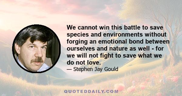 We cannot win this battle to save species and environments without forging an emotional bond between ourselves and nature as well - for we will not fight to save what we do not love.