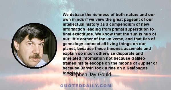 We debase the richness of both nature and our own minds if we view the great pageant of our intellectual history as a compendium of new information leading from primal superstition to final exactitude. We know that the