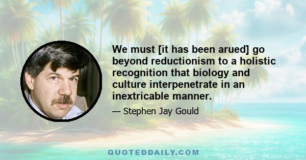 We must [it has been arued] go beyond reductionism to a holistic recognition that biology and culture interpenetrate in an inextricable manner.