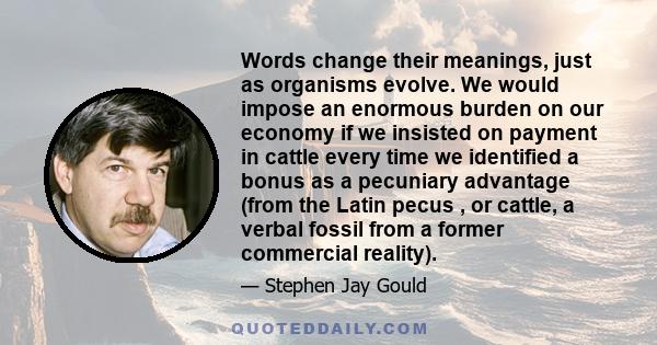 Words change their meanings, just as organisms evolve. We would impose an enormous burden on our economy if we insisted on payment in cattle every time we identified a bonus as a pecuniary advantage (from the Latin