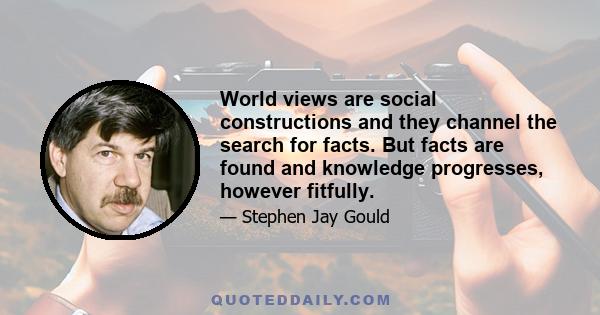 World views are social constructions and they channel the search for facts. But facts are found and knowledge progresses, however fitfully.