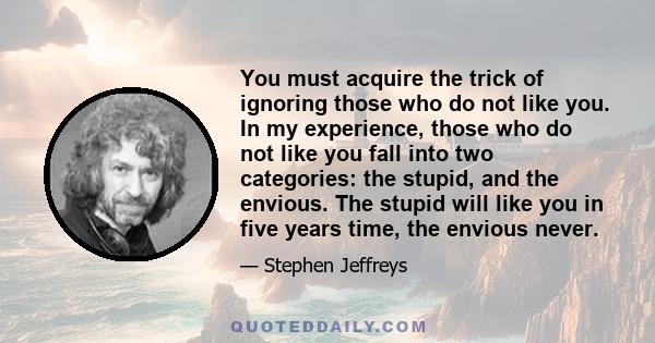 You must acquire the trick of ignoring those who do not like you. In my experience, those who do not like you fall into two categories: the stupid, and the envious. The stupid will like you in five years time, the