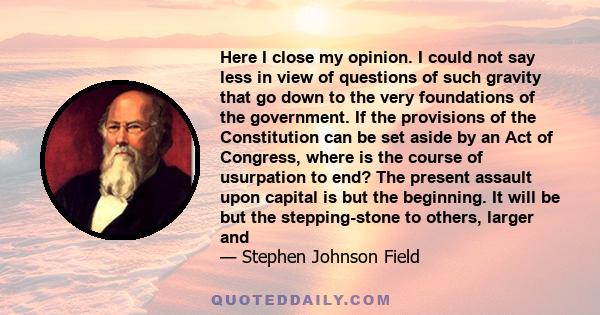 Here I close my opinion. I could not say less in view of questions of such gravity that go down to the very foundations of the government. If the provisions of the Constitution can be set aside by an Act of Congress,