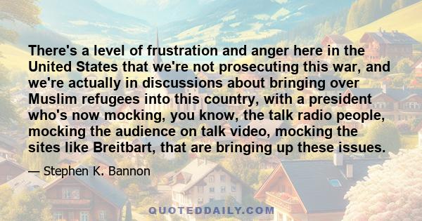 There's a level of frustration and anger here in the United States that we're not prosecuting this war, and we're actually in discussions about bringing over Muslim refugees into this country, with a president who's now 