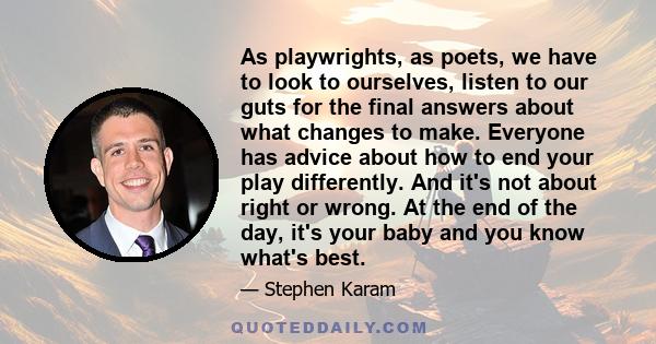 As playwrights, as poets, we have to look to ourselves, listen to our guts for the final answers about what changes to make. Everyone has advice about how to end your play differently. And it's not about right or wrong. 