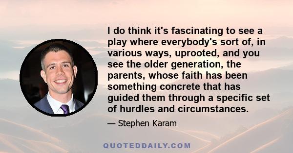 I do think it's fascinating to see a play where everybody's sort of, in various ways, uprooted, and you see the older generation, the parents, whose faith has been something concrete that has guided them through a