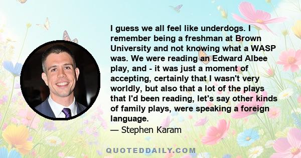 I guess we all feel like underdogs. I remember being a freshman at Brown University and not knowing what a WASP was. We were reading an Edward Albee play, and - it was just a moment of accepting, certainly that I wasn't 