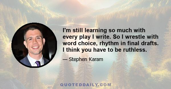 I'm still learning so much with every play I write. So I wrestle with word choice, rhythm in final drafts. I think you have to be ruthless.