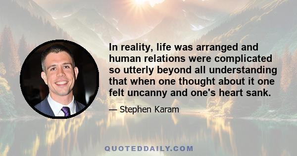 In reality, life was arranged and human relations were complicated so utterly beyond all understanding that when one thought about it one felt uncanny and one's heart sank.