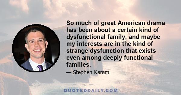 So much of great American drama has been about a certain kind of dysfunctional family, and maybe my interests are in the kind of strange dysfunction that exists even among deeply functional families.