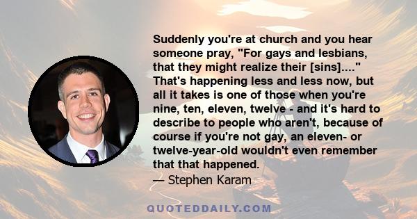 Suddenly you're at church and you hear someone pray, For gays and lesbians, that they might realize their [sins].... That's happening less and less now, but all it takes is one of those when you're nine, ten, eleven,