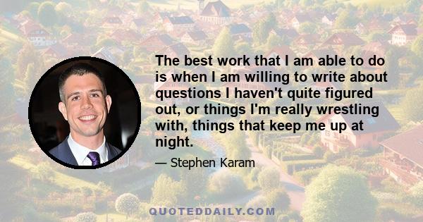 The best work that I am able to do is when I am willing to write about questions I haven't quite figured out, or things I'm really wrestling with, things that keep me up at night.