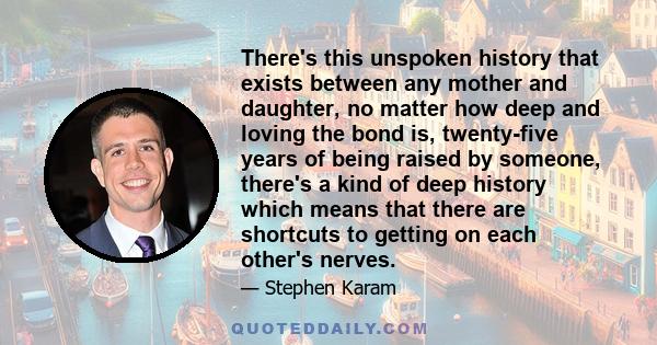 There's this unspoken history that exists between any mother and daughter, no matter how deep and loving the bond is, twenty-five years of being raised by someone, there's a kind of deep history which means that there