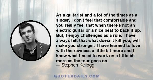 As a guitarist and a lot of the times as a singer, I don't feel that comfortable and you really feel that when there's not an electric guitar or a nice beat to back it up. But, I enjoy challenges as a rule. I have