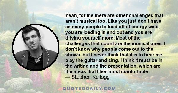 Yeah, for me there are other challenges that aren't musical too. Like you just don't have as many people to feed off of energy wise, you are loading in and out and you are driving yourself more. Most of the challenges