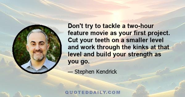 Don't try to tackle a two-hour feature movie as your first project. Cut your teeth on a smaller level and work through the kinks at that level and build your strength as you go.