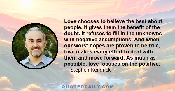 Love chooses to believe the best about people. It gives them the benefit of the doubt. It refuses to fill in the unknowns with negative assumptions. And when our worst hopes are proven to be true, love makes every