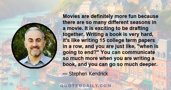 Movies are definitely more fun because there are so many different seasons in a movie. It is exciting to be drafting together. Writing a book is very hard, it's like writing 15 college term papers in a row, and you are