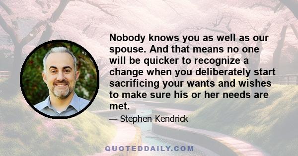 Nobody knows you as well as our spouse. And that means no one will be quicker to recognize a change when you deliberately start sacrificing your wants and wishes to make sure his or her needs are met.