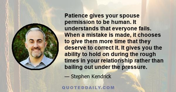 Patience gives your spouse permission to be human. It understands that everyone fails. When a mistake is made, it chooses to give them more time that they deserve to correct it. It gives you the ability to hold on