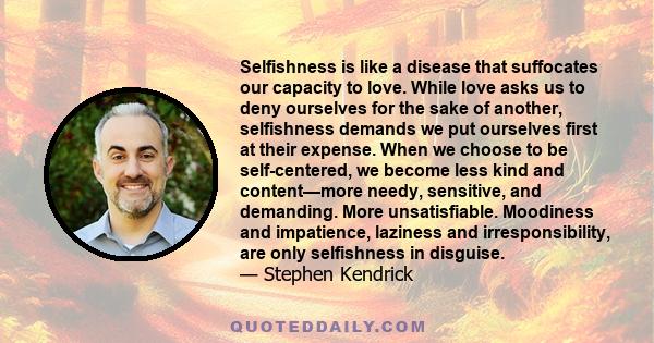 Selfishness is like a disease that suffocates our capacity to love. While love asks us to deny ourselves for the sake of another, selfishness demands we put ourselves first at their expense. When we choose to be