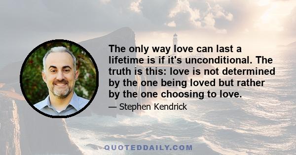 The only way love can last a lifetime is if it's unconditional. The truth is this: love is not determined by the one being loved but rather by the one choosing to love.