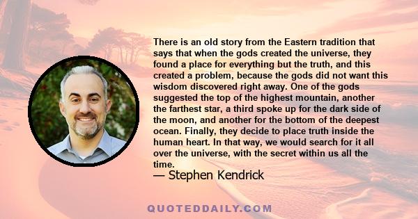 There is an old story from the Eastern tradition that says that when the gods created the universe, they found a place for everything but the truth, and this created a problem, because the gods did not want this wisdom