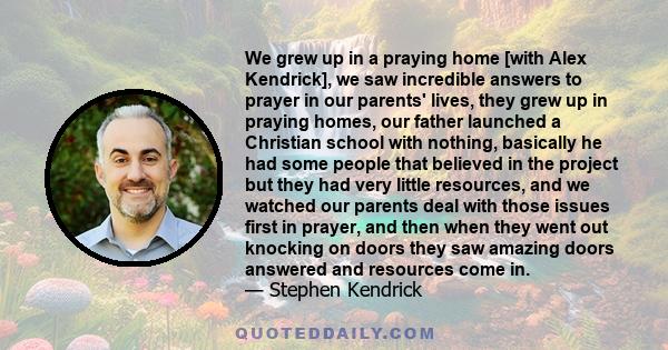 We grew up in a praying home [with Alex Kendrick], we saw incredible answers to prayer in our parents' lives, they grew up in praying homes, our father launched a Christian school with nothing, basically he had some