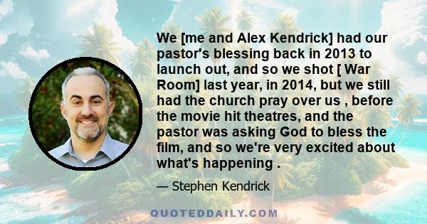 We [me and Alex Kendrick] had our pastor's blessing back in 2013 to launch out, and so we shot [ War Room] last year, in 2014, but we still had the church pray over us , before the movie hit theatres, and the pastor was 