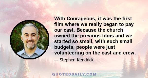 With Courageous, it was the first film where we really began to pay our cast. Because the church owned the previous films and we started so small, with such small budgets, people were just volunteering on the cast and