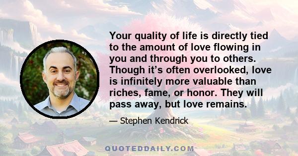 Your quality of life is directly tied to the amount of love flowing in you and through you to others. Though it’s often overlooked, love is infinitely more valuable than riches, fame, or honor. They will pass away, but