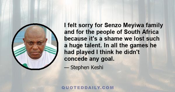 I felt sorry for Senzo Meyiwa family and for the people of South Africa because it's a shame we lost such a huge talent. In all the games he had played I think he didn't concede any goal.