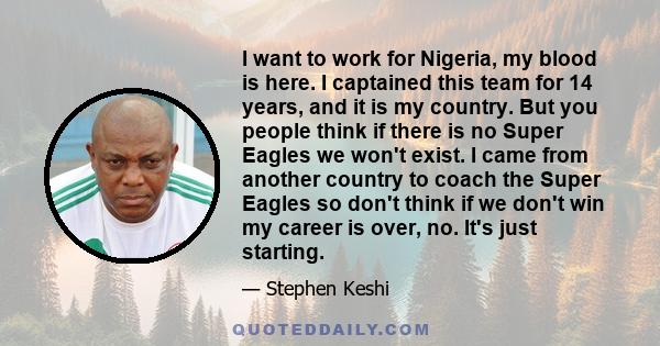 I want to work for Nigeria, my blood is here. I captained this team for 14 years, and it is my country. But you people think if there is no Super Eagles we won't exist. I came from another country to coach the Super