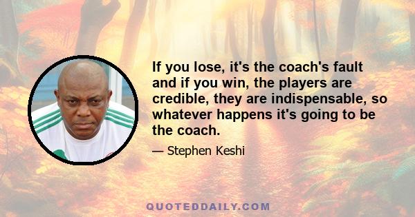 If you lose, it's the coach's fault and if you win, the players are credible, they are indispensable, so whatever happens it's going to be the coach.