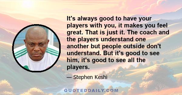 It's always good to have your players with you, it makes you feel great. That is just it. The coach and the players understand one another but people outside don't understand. But it's good to see him, it's good to see