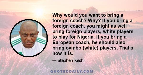 Why would you want to bring a foreign coach? Why? If you bring a foreign coach, you might as well bring foreign players, white players to play for Nigeria. If you bring a European coach, he should also bring oyinbo