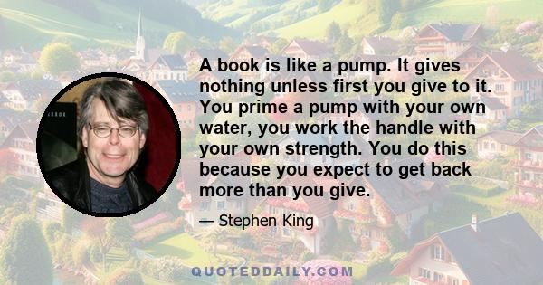 A book is like a pump. It gives nothing unless first you give to it. You prime a pump with your own water, you work the handle with your own strength. You do this because you expect to get back more than you give.