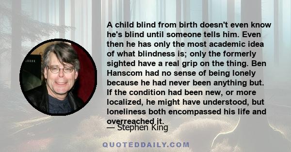 A child blind from birth doesn't even know he's blind until someone tells him. Even then he has only the most academic idea of what blindness is; only the formerly sighted have a real grip on the thing. Ben Hanscom had