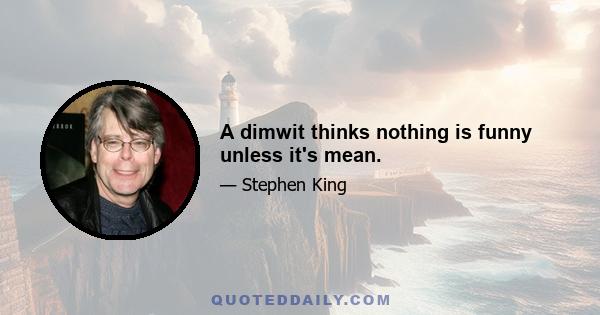 A dimwit thinks nothing is funny unless it's mean.