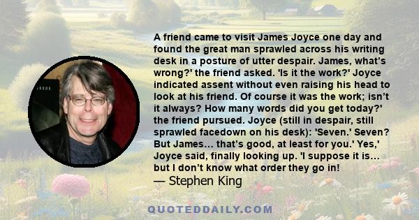 A friend came to visit James Joyce one day and found the great man sprawled across his writing desk in a posture of utter despair. James, what’s wrong?' the friend asked. 'Is it the work?' Joyce indicated assent without 