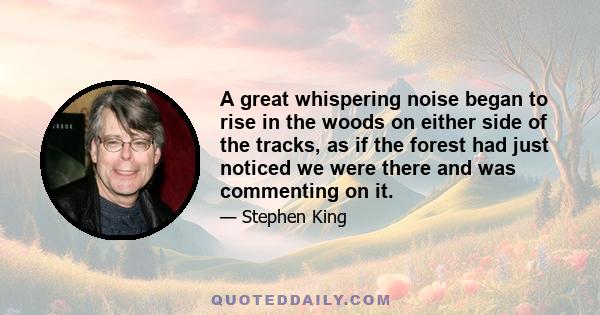 A great whispering noise began to rise in the woods on either side of the tracks, as if the forest had just noticed we were there and was commenting on it.