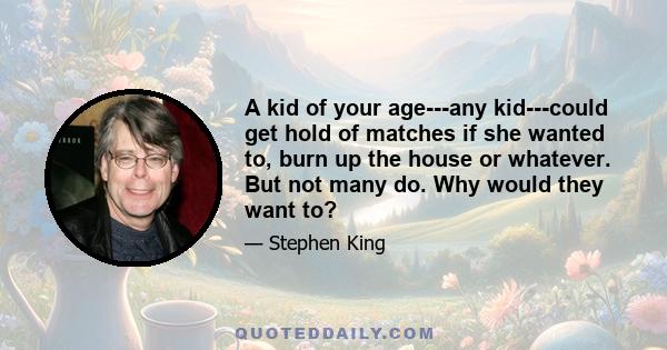 A kid of your age---any kid---could get hold of matches if she wanted to, burn up the house or whatever. But not many do. Why would they want to?