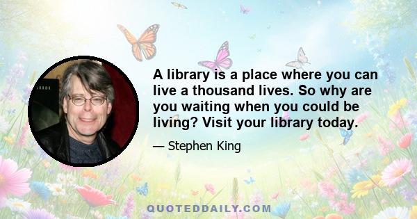 A library is a place where you can live a thousand lives. So why are you waiting when you could be living? Visit your library today.