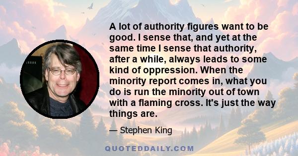 A lot of authority figures want to be good. I sense that, and yet at the same time I sense that authority, after a while, always leads to some kind of oppression. When the minority report comes in, what you do is run