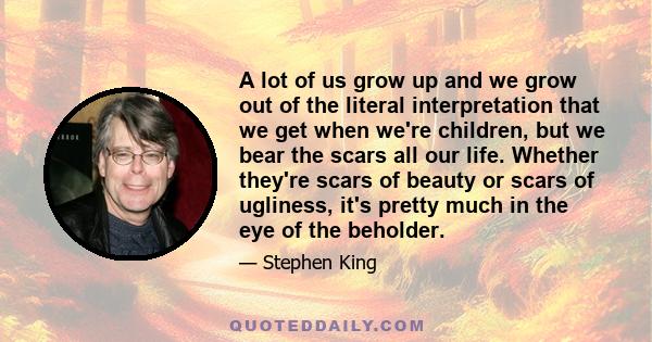 A lot of us grow up and we grow out of the literal interpretation that we get when we're children, but we bear the scars all our life. Whether they're scars of beauty or scars of ugliness, it's pretty much in the eye of 