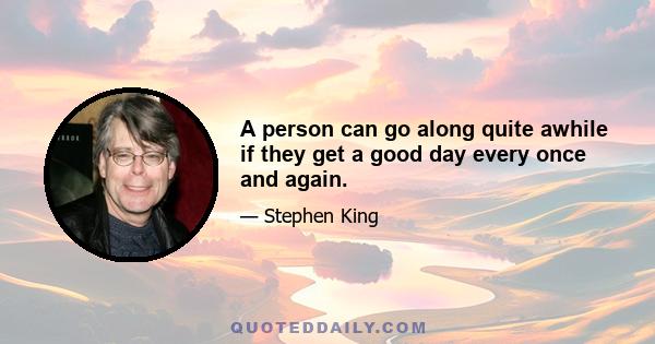 A person can go along quite awhile if they get a good day every once and again.