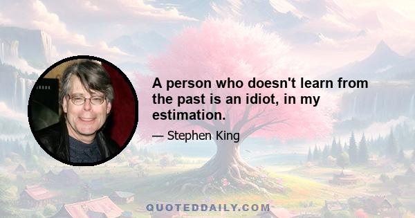 A person who doesn't learn from the past is an idiot, in my estimation.