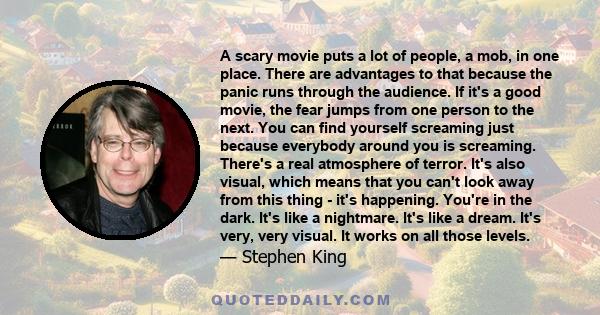 A scary movie puts a lot of people, a mob, in one place. There are advantages to that because the panic runs through the audience. If it's a good movie, the fear jumps from one person to the next. You can find yourself